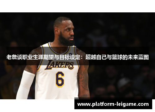 老詹谈职业生涯期望与目标设定：超越自己与篮球的未来蓝图