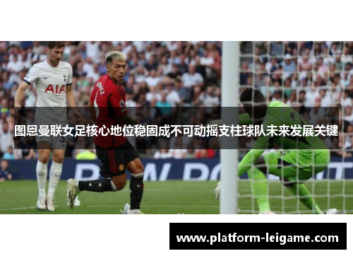图恩曼联女足核心地位稳固成不可动摇支柱球队未来发展关键