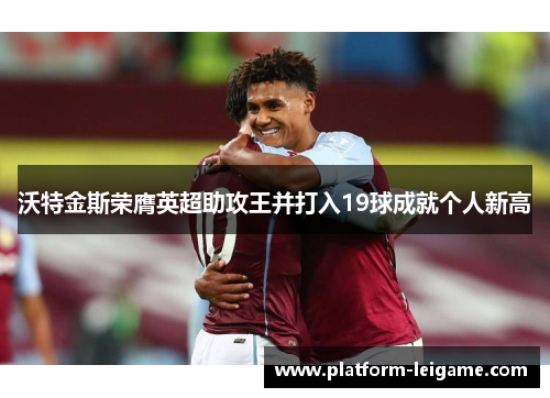 沃特金斯荣膺英超助攻王并打入19球成就个人新高