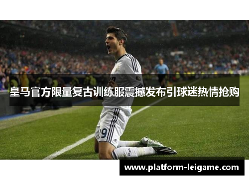 皇马官方限量复古训练服震撼发布引球迷热情抢购