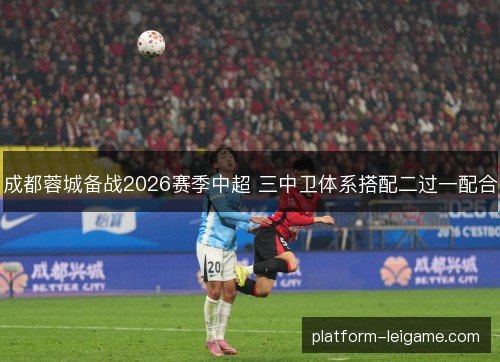 成都蓉城备战2026赛季中超 三中卫体系搭配二过一配合 成都蓉城备战2026赛季中超 三中卫体系搭配二过一配合